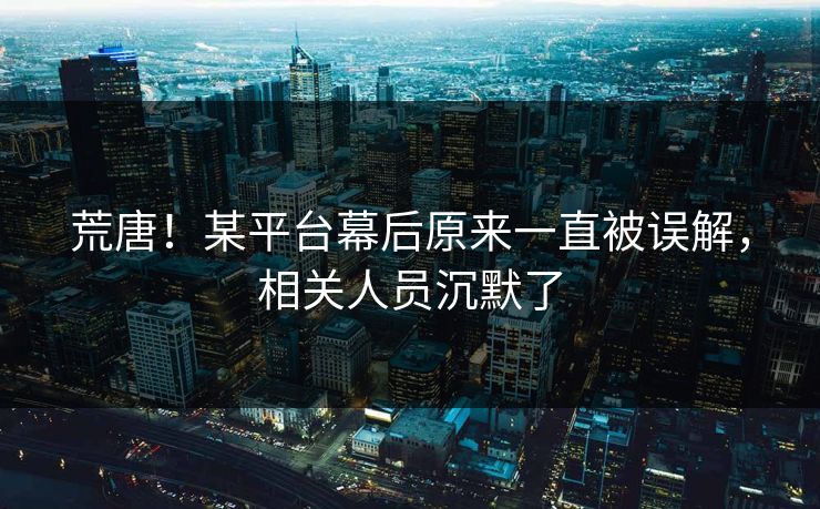 荒唐！某平台幕后原来一直被误解，相关人员沉默了