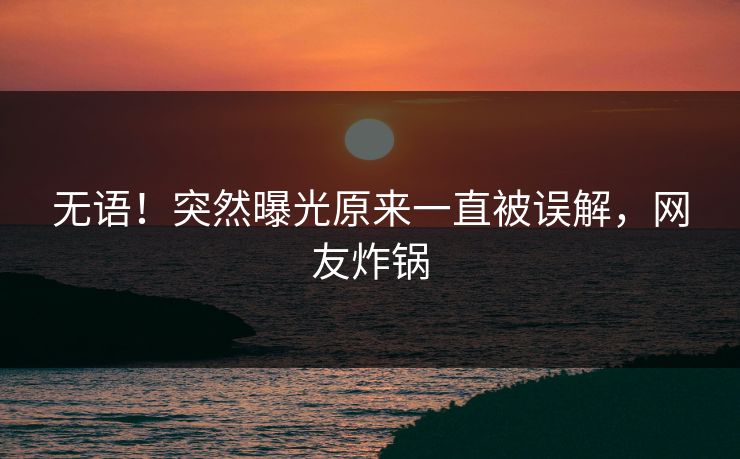 无语！突然曝光原来一直被误解，网友炸锅