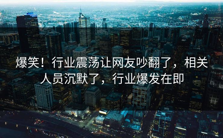 爆笑！行业震荡让网友吵翻了，相关人员沉默了，行业爆发在即