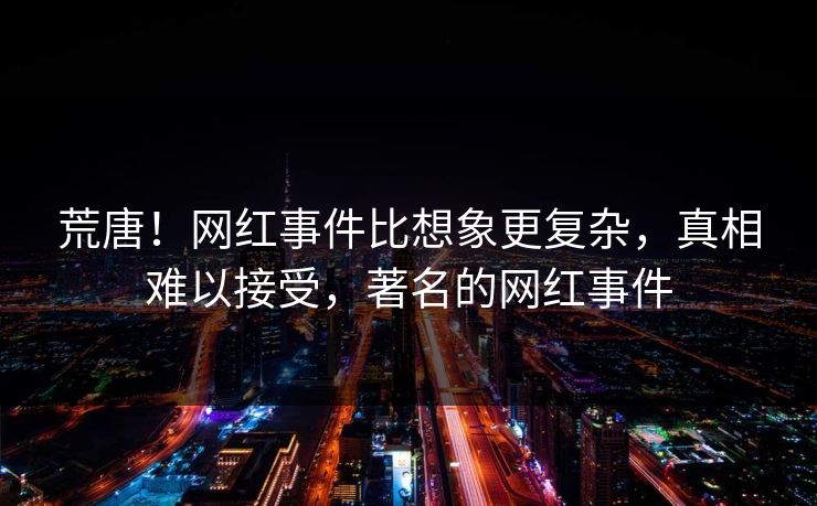 荒唐！网红事件比想象更复杂，真相难以接受，著名的网红事件