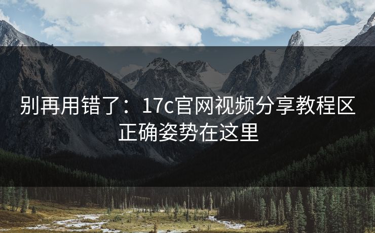 别再用错了：17c官网视频分享教程区正确姿势在这里