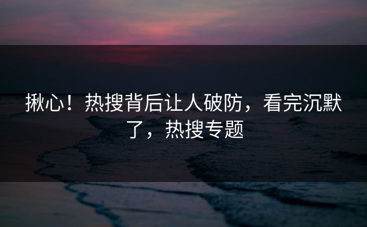 揪心！热搜背后让人破防，看完沉默了，热搜专题