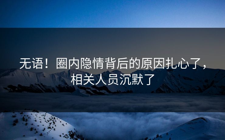 无语！圈内隐情背后的原因扎心了，相关人员沉默了