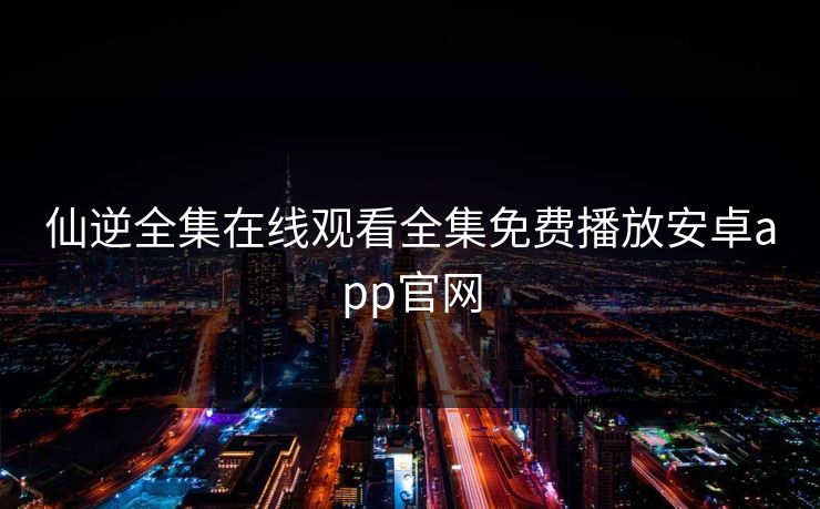 仙逆全集在线观看全集免费播放安卓app官网