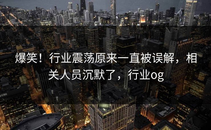 爆笑！行业震荡原来一直被误解，相关人员沉默了，行业og