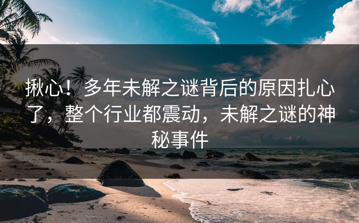 揪心！多年未解之谜背后的原因扎心了，整个行业都震动，未解之谜的神秘事件