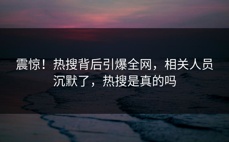 震惊！热搜背后引爆全网，相关人员沉默了，热搜是真的吗