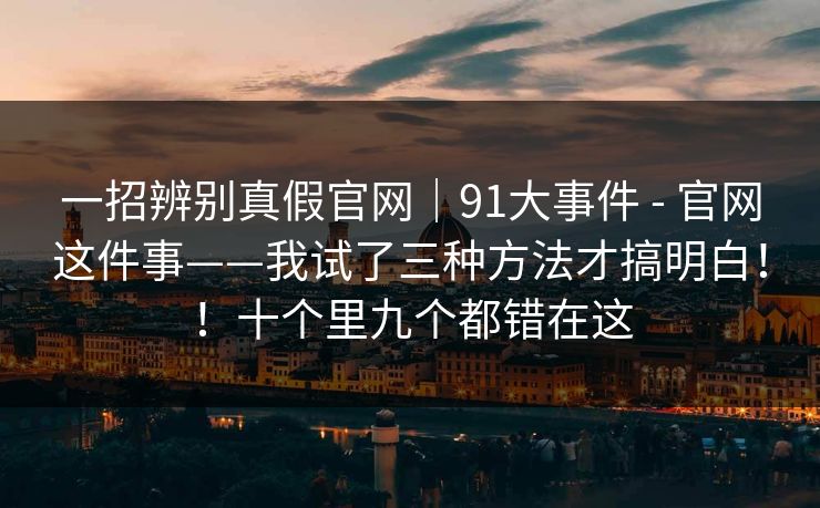 一招辨别真假官网｜91大事件 - 官网这件事——我试了三种方法才搞明白！！十个里九个都错在这