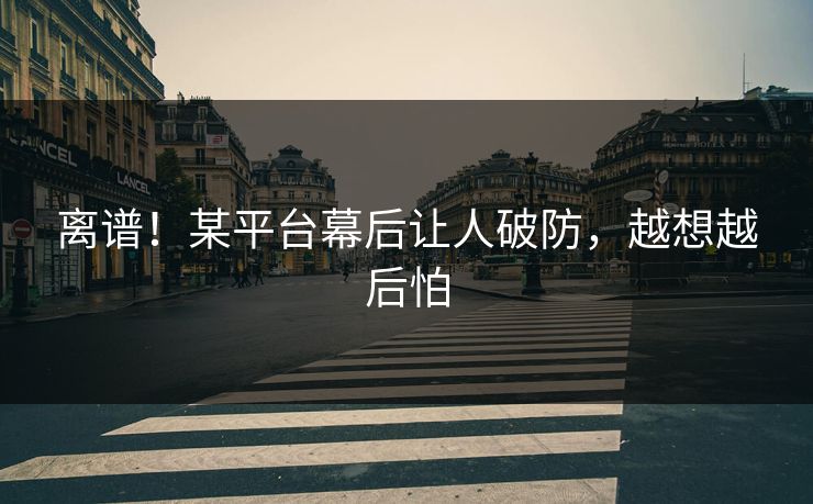 离谱！某平台幕后让人破防，越想越后怕